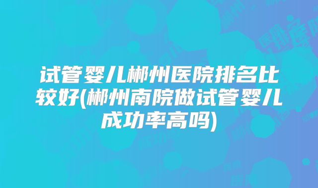 试管婴儿郴州医院排名比较好(郴州南院做试管婴儿成功率高吗)