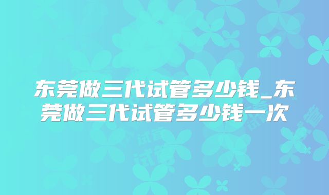 东莞做三代试管多少钱_东莞做三代试管多少钱一次