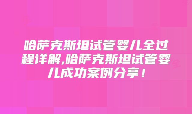 哈萨克斯坦试管婴儿全过程详解,哈萨克斯坦试管婴儿成功案例分享！