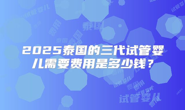 2025泰国的三代试管婴儿需要费用是多少钱？