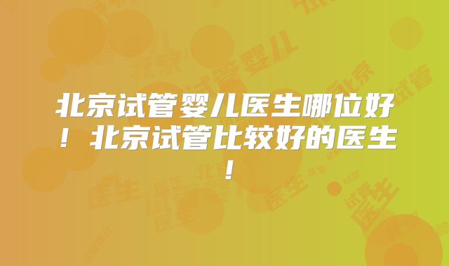 北京试管婴儿医生哪位好!北京试管比较好的医生!