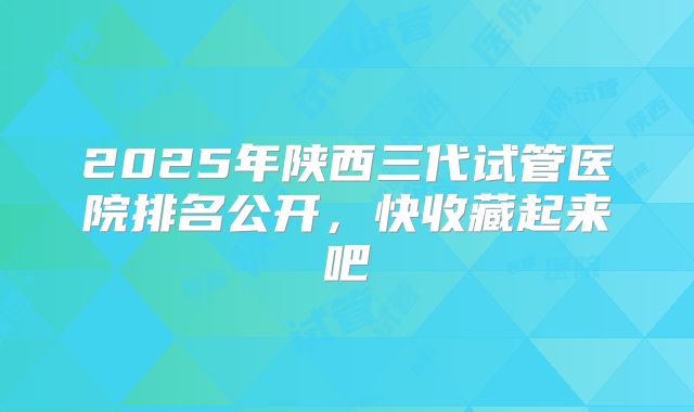 2025年陕西三代试管医院排名公开，快收藏起来吧