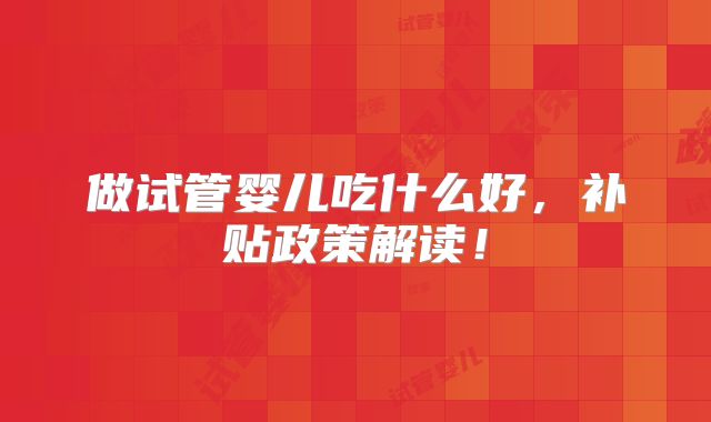 做试管婴儿吃什么好，补贴政策解读！