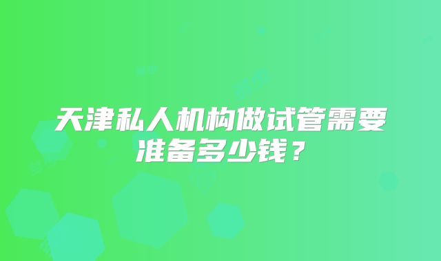 天津私人机构做试管需要准备多少钱？