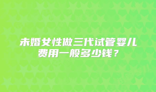 未婚女性做三代试管婴儿费用一般多少钱？