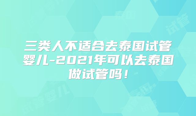 三类人不适合去泰国试管婴儿-2021年可以去泰国做试管吗!