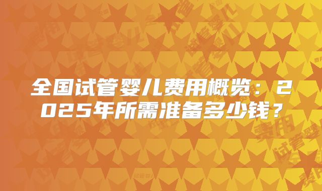 全国试管婴儿费用概览：2025年所需准备多少钱？