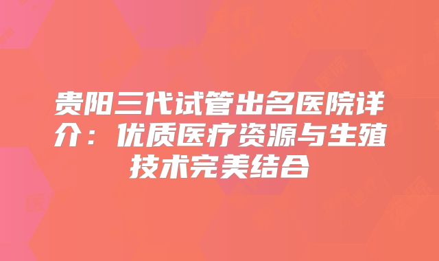 贵阳三代试管出名医院详介:优质医疗资源与生殖技术完美结合