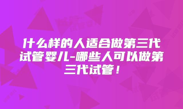 什么样的人适合做第三代试管婴儿-哪些人可以做第三代试管!