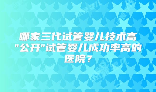 哪家三代试管婴儿技术高"公开"试管婴儿成功率高的医院？