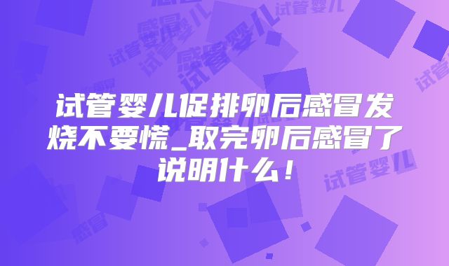 试管婴儿促排卵后感冒发烧不要慌_取完卵后感冒了说明什么！