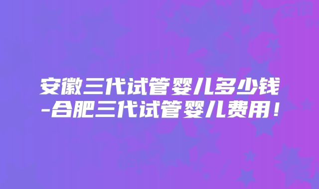 安徽三代试管婴儿多少钱-合肥三代试管婴儿费用！