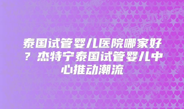 泰国试管婴儿医院哪家好？杰特宁泰国试管婴儿中心推动潮流