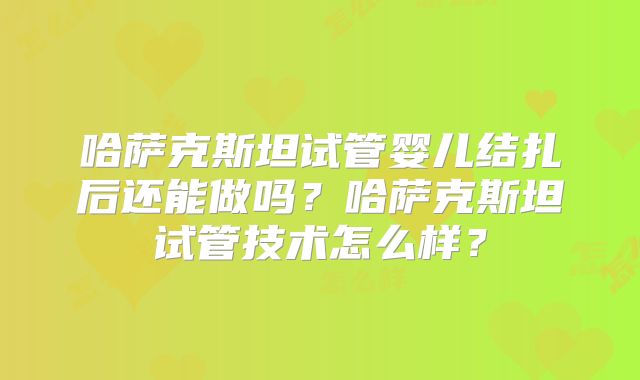 哈萨克斯坦试管婴儿结扎后还能做吗？哈萨克斯坦试管技术怎么样？