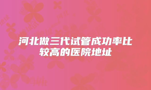 河北做三代试管成功率比较高的医院地址