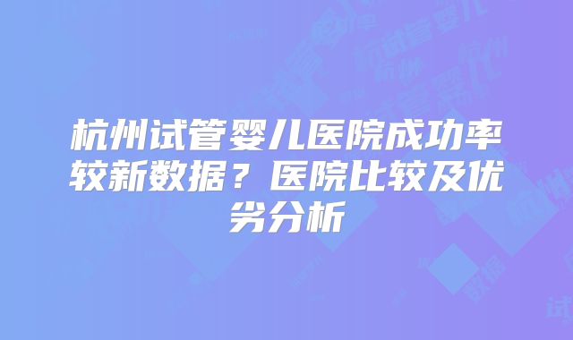 杭州试管婴儿医院成功率较新数据？医院比较及优劣分析