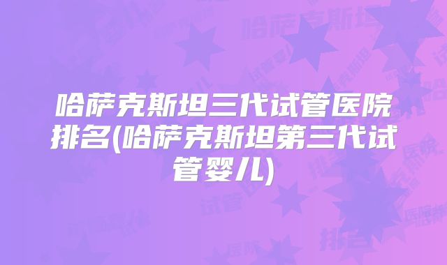 哈萨克斯坦三代试管医院排名(哈萨克斯坦第三代试管婴儿)