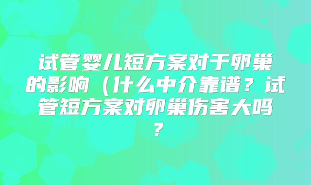 试管婴儿短方案对于卵巢的影响(什么中介靠谱?试管短方案对卵巢伤害大吗?