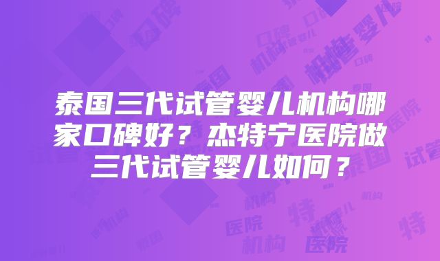 泰国三代试管婴儿机构哪家口碑好？杰特宁医院做三代试管婴儿如何？