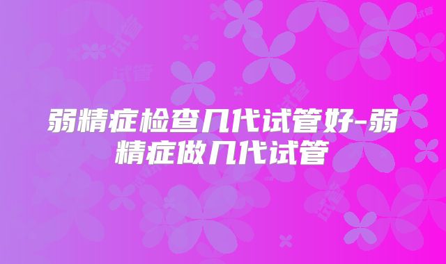 弱精症检查几代试管好-弱精症做几代试管