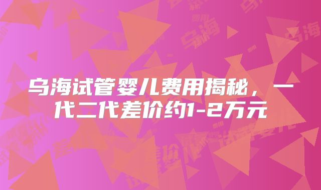 乌海试管婴儿费用揭秘，一代二代差价约1-2万元