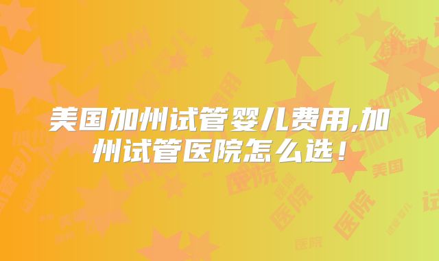 美国加州试管婴儿费用,加州试管医院怎么选！