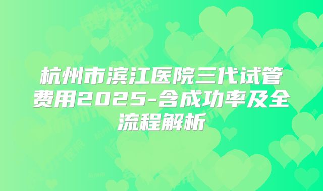杭州市滨江医院三代试管费用2025-含成功率及全流程解析