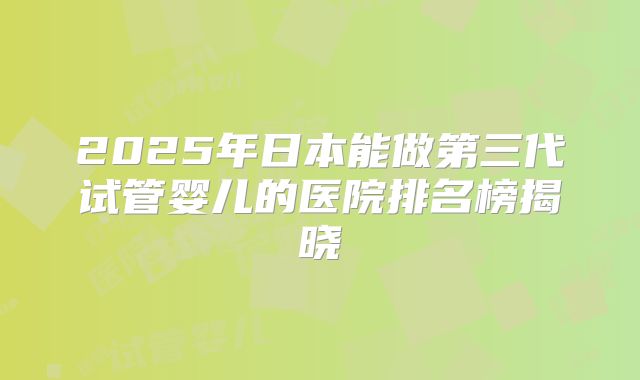 2025年日本能做第三代试管婴儿的医院排名榜揭晓