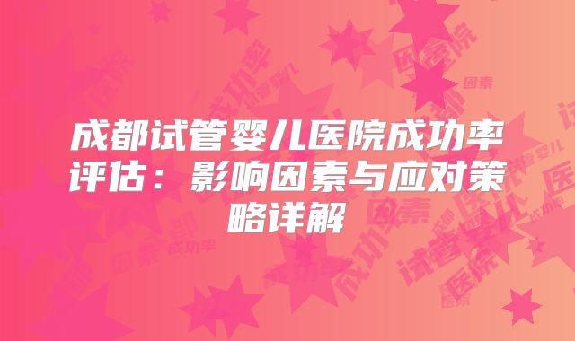 成都试管婴儿医院成功率评估：影响因素与应对策略详解