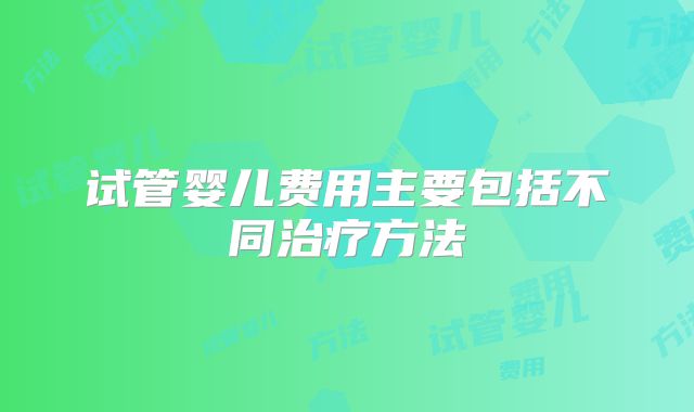 试管婴儿费用主要包括不同治疗方法