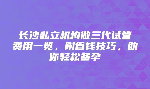 长沙私立机构做三代试管费用一览,附省钱技巧,助你轻松备孕