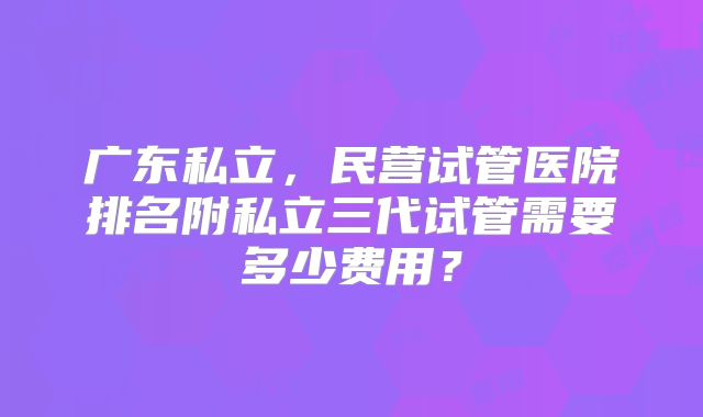 广东私立，民营试管医院排名附私立三代试管需要多少费用？