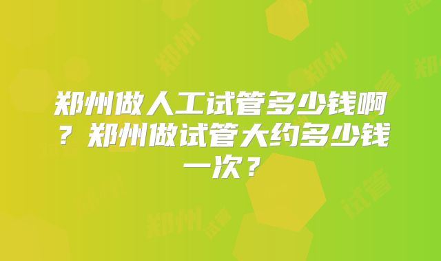 郑州做人工试管多少钱啊?郑州做试管大约多少钱一次?