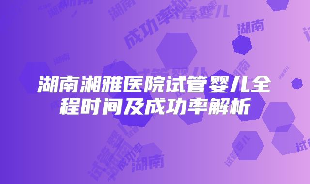 湖南湘雅医院试管婴儿全程时间及成功率解析