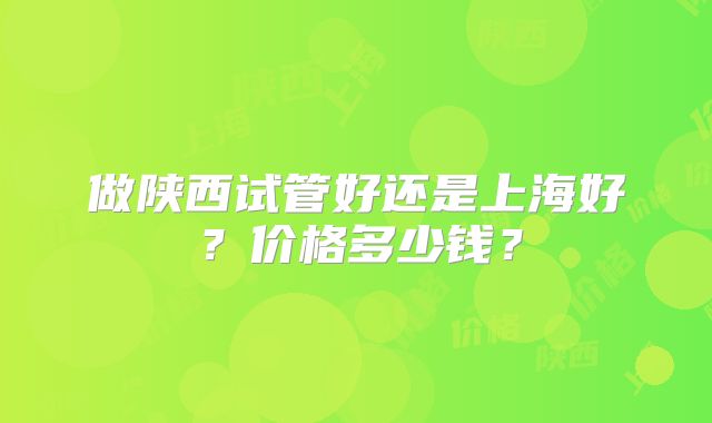 做陕西试管好还是上海好？价格多少钱？