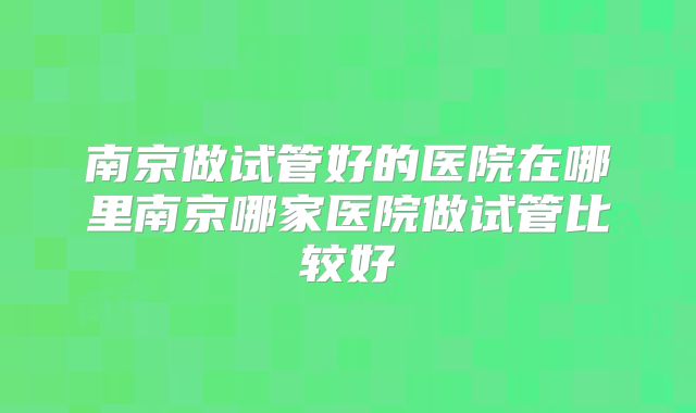 南京做试管好的医院在哪里南京哪家医院做试管比较好