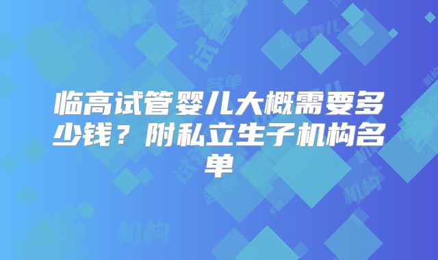 临高试管婴儿大概需要多少钱？附私立生子机构名单