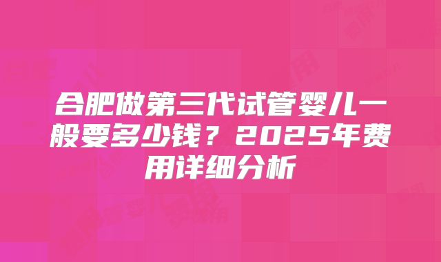 合肥做第三代试管婴儿一般要多少钱？2025年费用详细分析