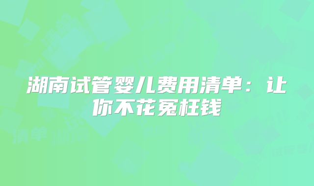 湖南试管婴儿费用清单：让你不花冤枉钱