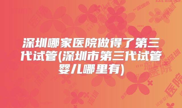 深圳哪家医院做得了第三代试管(深圳市第三代试管婴儿哪里有)