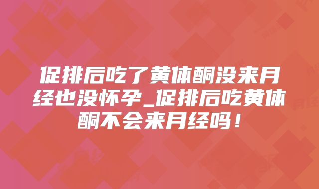 促排后吃了黄体酮没来月经也没怀孕_促排后吃黄体酮不会来月经吗!