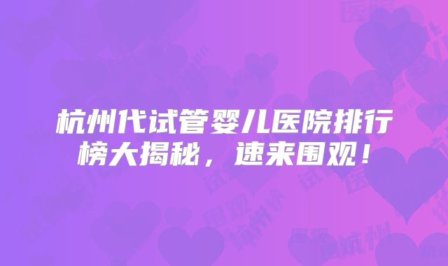 杭州代试管婴儿医院排行榜大揭秘，速来围观！