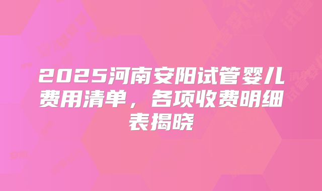 2025河南安阳试管婴儿费用清单，各项收费明细表揭晓