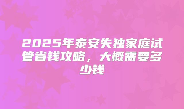 2025年泰安失独家庭试管省钱攻略，大概需要多少钱