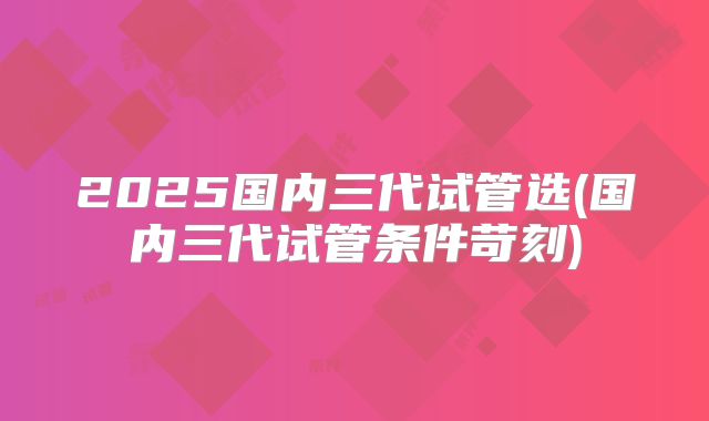2025国内三代试管选(国内三代试管条件苛刻)