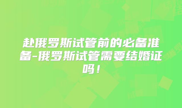 赴俄罗斯试管前的必备准备-俄罗斯试管需要结婚证吗！