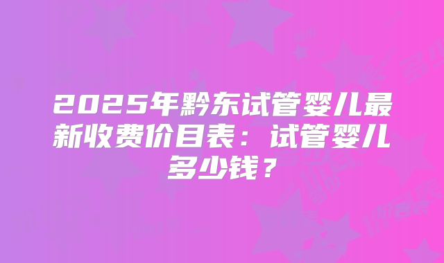 2025年黔东试管婴儿最新收费价目表：试管婴儿多少钱？