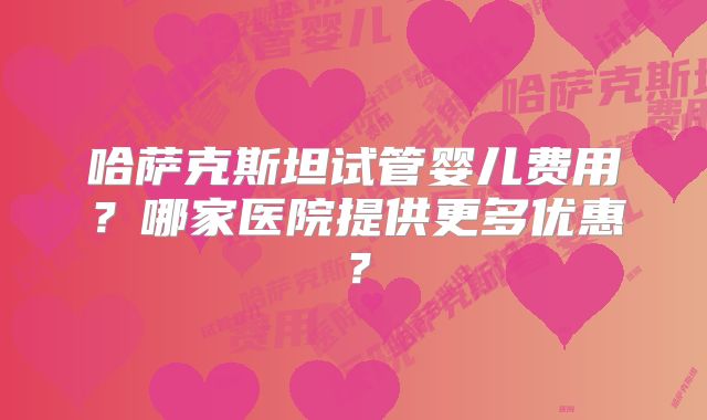 哈萨克斯坦试管婴儿费用?哪家医院提供更多优惠?