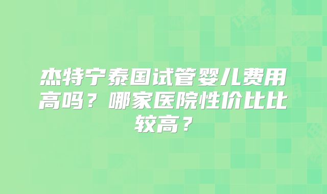杰特宁泰国试管婴儿费用高吗?哪家医院性价比比较高?