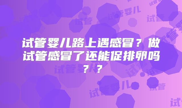 试管婴儿路上遇感冒?做试管感冒了还能促排卵吗??